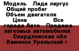  › Модель ­ Лада ларгус  › Общий пробег ­ 200 000 › Объем двигателя ­ 16 › Цена ­ 400 000 - Все города Авто » Продажа легковых автомобилей   . Свердловская обл.,Каменск-Уральский г.